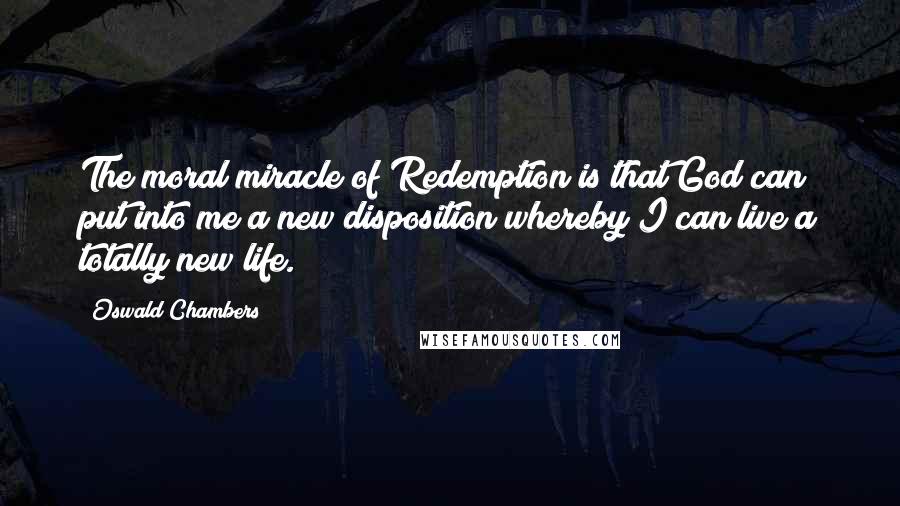 Oswald Chambers Quotes: The moral miracle of Redemption is that God can put into me a new disposition whereby I can live a totally new life.