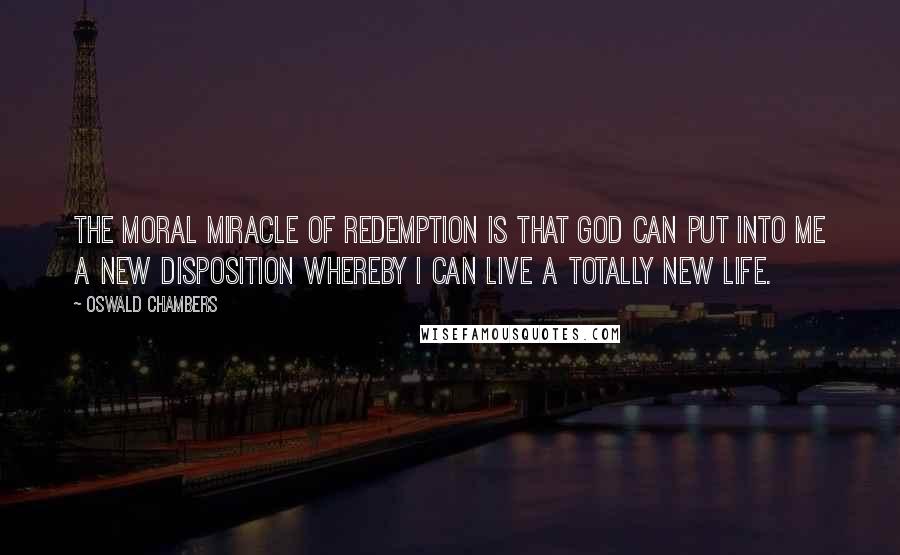 Oswald Chambers Quotes: The moral miracle of Redemption is that God can put into me a new disposition whereby I can live a totally new life.