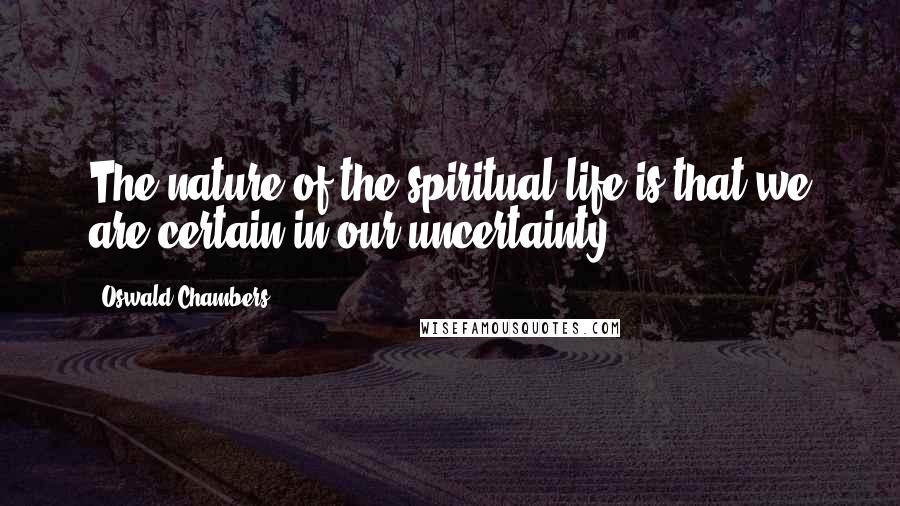 Oswald Chambers Quotes: The nature of the spiritual life is that we are certain in our uncertainty.