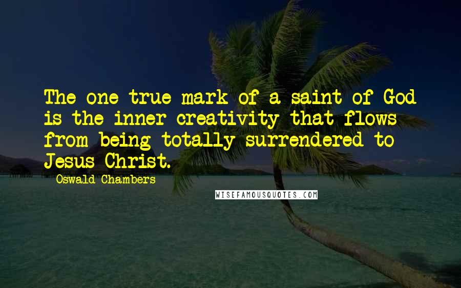Oswald Chambers Quotes: The one true mark of a saint of God is the inner creativity that flows from being totally surrendered to Jesus Christ.