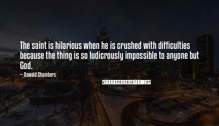 Oswald Chambers Quotes: The saint is hilarious when he is crushed with difficulties because the thing is so ludicrously impossible to anyone but God.