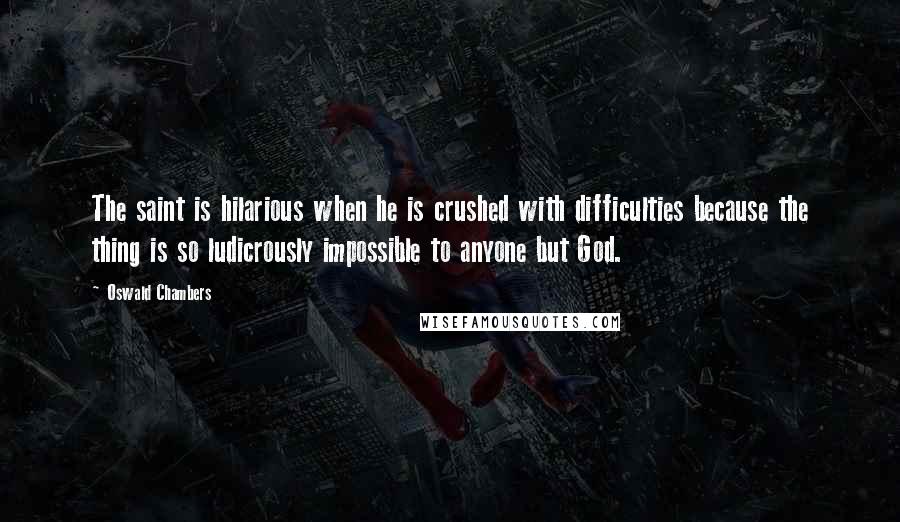 Oswald Chambers Quotes: The saint is hilarious when he is crushed with difficulties because the thing is so ludicrously impossible to anyone but God.