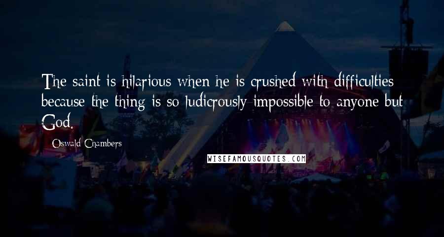 Oswald Chambers Quotes: The saint is hilarious when he is crushed with difficulties because the thing is so ludicrously impossible to anyone but God.