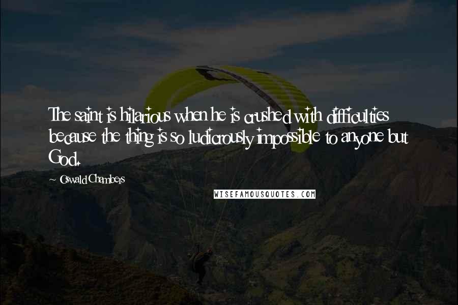 Oswald Chambers Quotes: The saint is hilarious when he is crushed with difficulties because the thing is so ludicrously impossible to anyone but God.