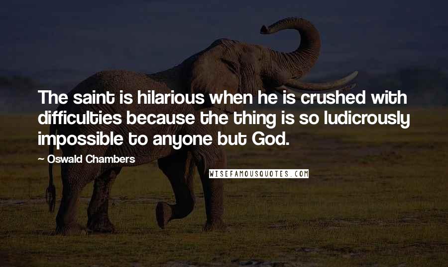 Oswald Chambers Quotes: The saint is hilarious when he is crushed with difficulties because the thing is so ludicrously impossible to anyone but God.