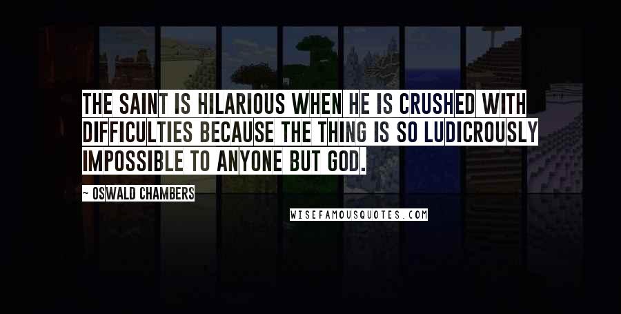 Oswald Chambers Quotes: The saint is hilarious when he is crushed with difficulties because the thing is so ludicrously impossible to anyone but God.