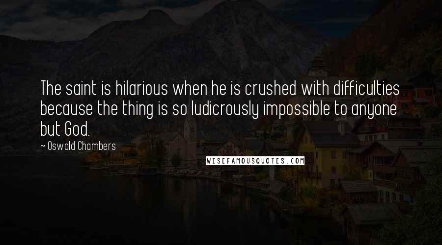 Oswald Chambers Quotes: The saint is hilarious when he is crushed with difficulties because the thing is so ludicrously impossible to anyone but God.