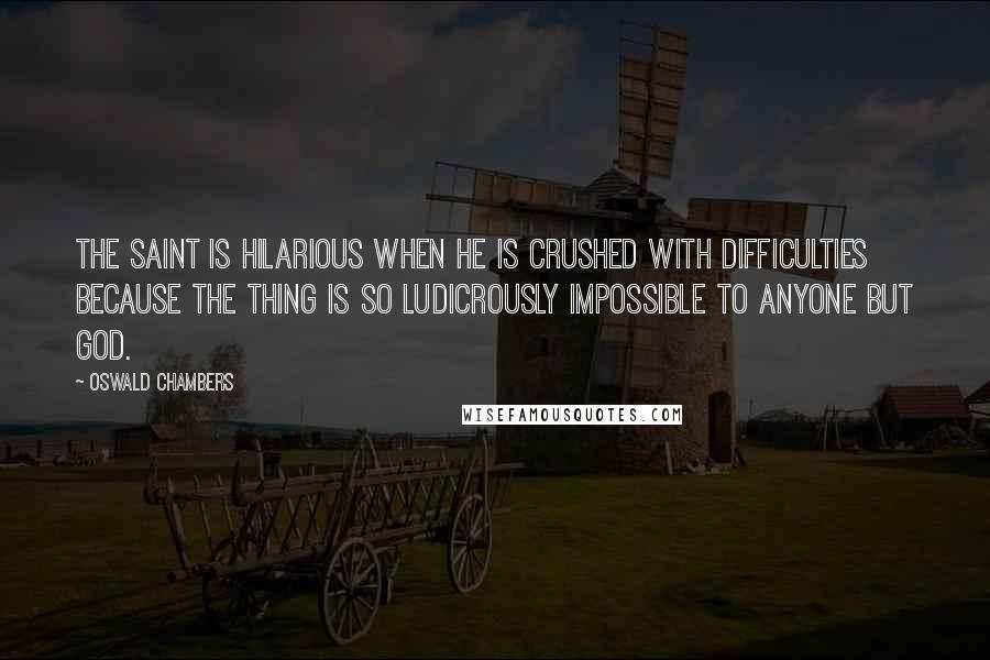 Oswald Chambers Quotes: The saint is hilarious when he is crushed with difficulties because the thing is so ludicrously impossible to anyone but God.