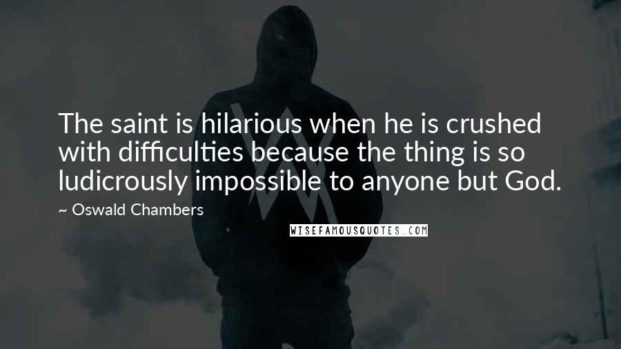 Oswald Chambers Quotes: The saint is hilarious when he is crushed with difficulties because the thing is so ludicrously impossible to anyone but God.