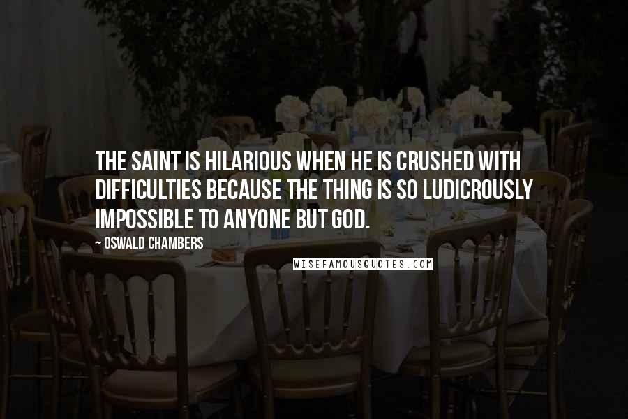 Oswald Chambers Quotes: The saint is hilarious when he is crushed with difficulties because the thing is so ludicrously impossible to anyone but God.