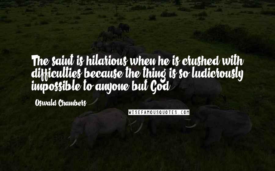 Oswald Chambers Quotes: The saint is hilarious when he is crushed with difficulties because the thing is so ludicrously impossible to anyone but God.