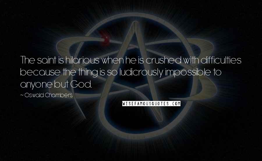 Oswald Chambers Quotes: The saint is hilarious when he is crushed with difficulties because the thing is so ludicrously impossible to anyone but God.