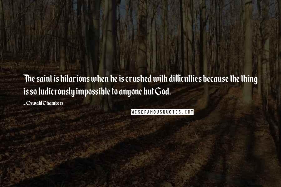 Oswald Chambers Quotes: The saint is hilarious when he is crushed with difficulties because the thing is so ludicrously impossible to anyone but God.