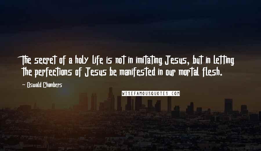 Oswald Chambers Quotes: The secret of a holy life is not in imitating Jesus, but in letting the perfections of Jesus be manifested in our mortal flesh.