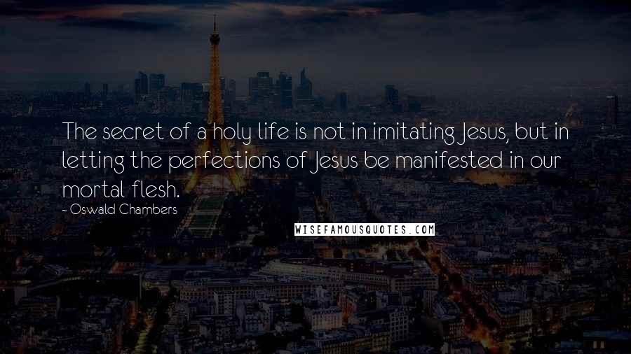 Oswald Chambers Quotes: The secret of a holy life is not in imitating Jesus, but in letting the perfections of Jesus be manifested in our mortal flesh.