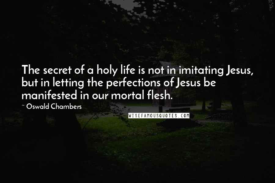 Oswald Chambers Quotes: The secret of a holy life is not in imitating Jesus, but in letting the perfections of Jesus be manifested in our mortal flesh.