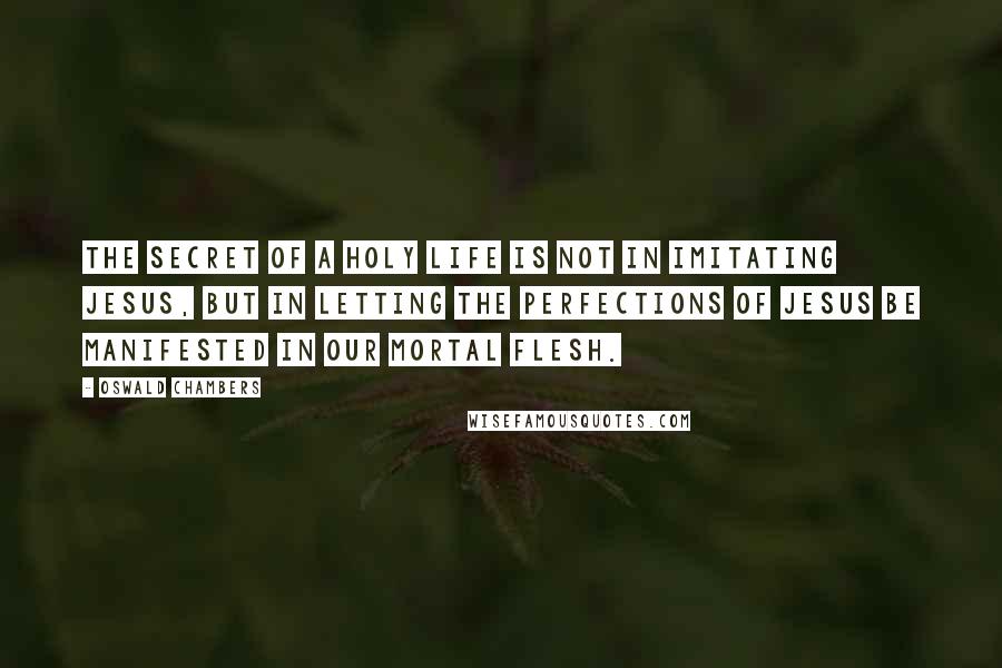 Oswald Chambers Quotes: The secret of a holy life is not in imitating Jesus, but in letting the perfections of Jesus be manifested in our mortal flesh.