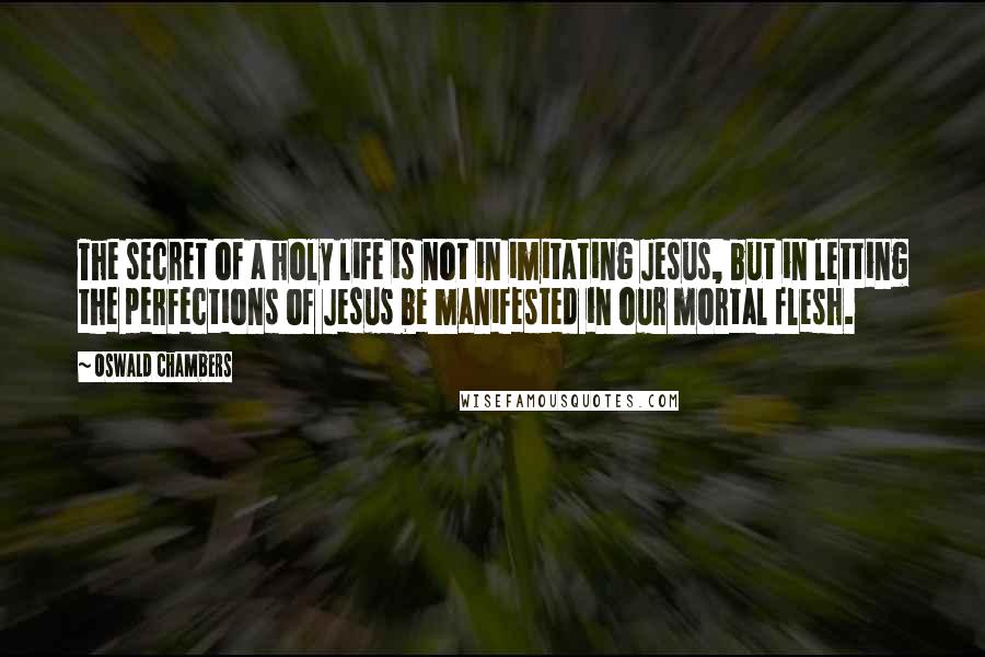 Oswald Chambers Quotes: The secret of a holy life is not in imitating Jesus, but in letting the perfections of Jesus be manifested in our mortal flesh.