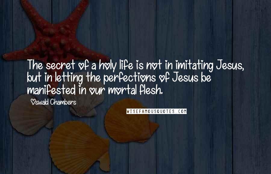 Oswald Chambers Quotes: The secret of a holy life is not in imitating Jesus, but in letting the perfections of Jesus be manifested in our mortal flesh.