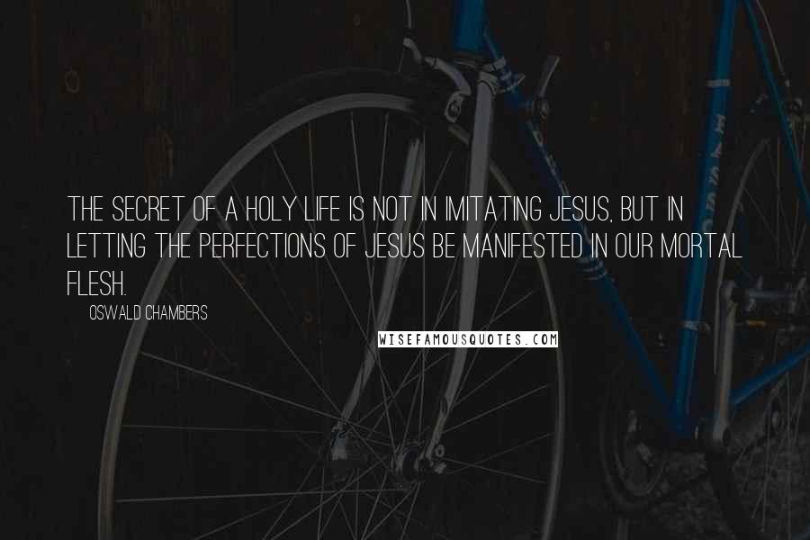 Oswald Chambers Quotes: The secret of a holy life is not in imitating Jesus, but in letting the perfections of Jesus be manifested in our mortal flesh.