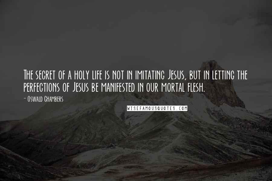 Oswald Chambers Quotes: The secret of a holy life is not in imitating Jesus, but in letting the perfections of Jesus be manifested in our mortal flesh.