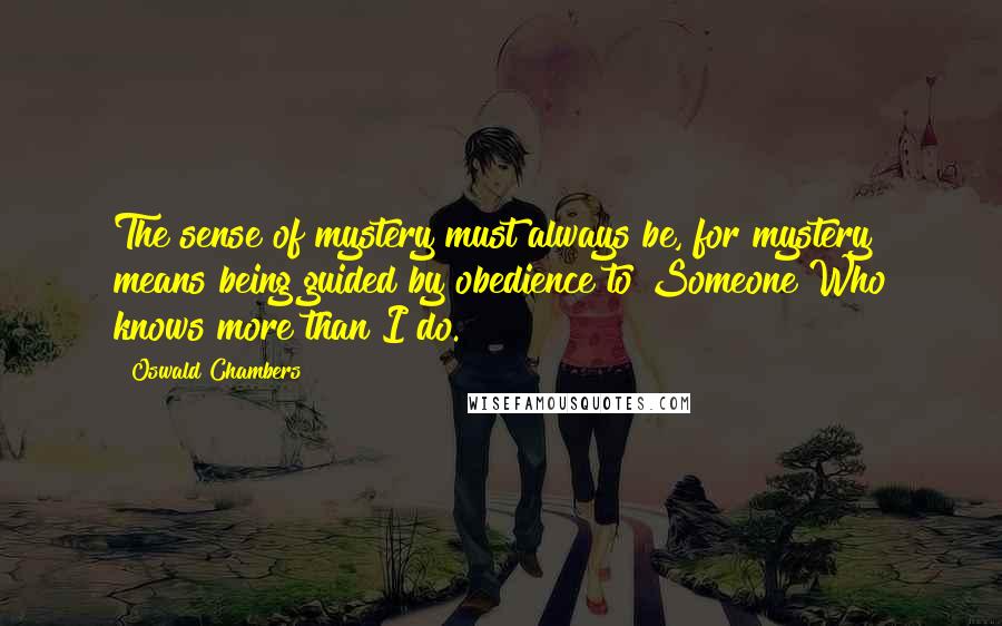 Oswald Chambers Quotes: The sense of mystery must always be, for mystery means being guided by obedience to Someone Who knows more than I do.