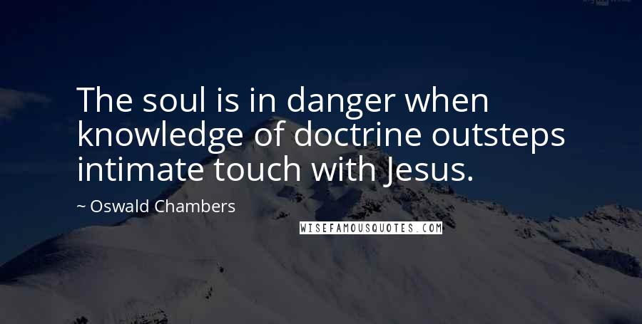 Oswald Chambers Quotes: The soul is in danger when knowledge of doctrine outsteps intimate touch with Jesus.