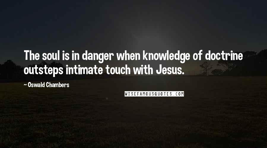 Oswald Chambers Quotes: The soul is in danger when knowledge of doctrine outsteps intimate touch with Jesus.