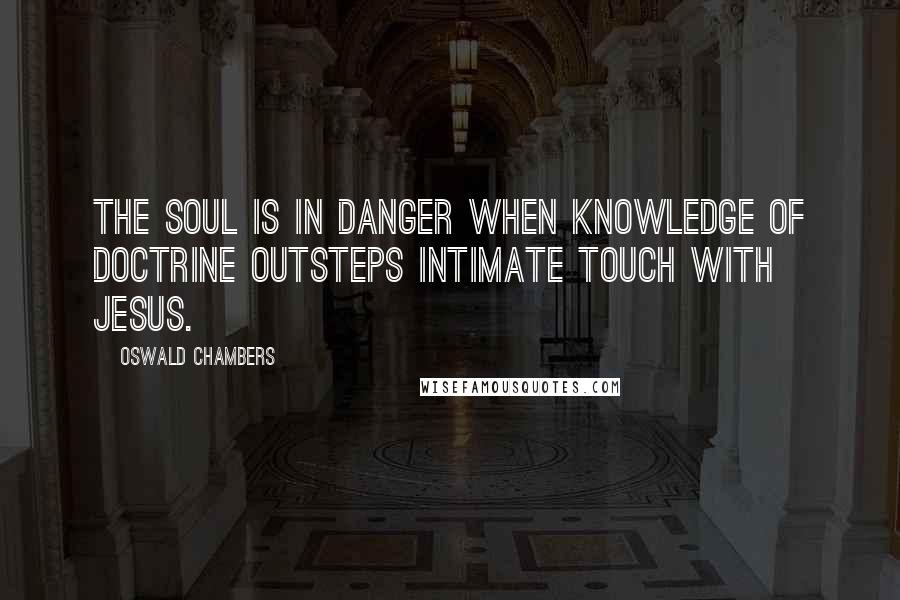 Oswald Chambers Quotes: The soul is in danger when knowledge of doctrine outsteps intimate touch with Jesus.