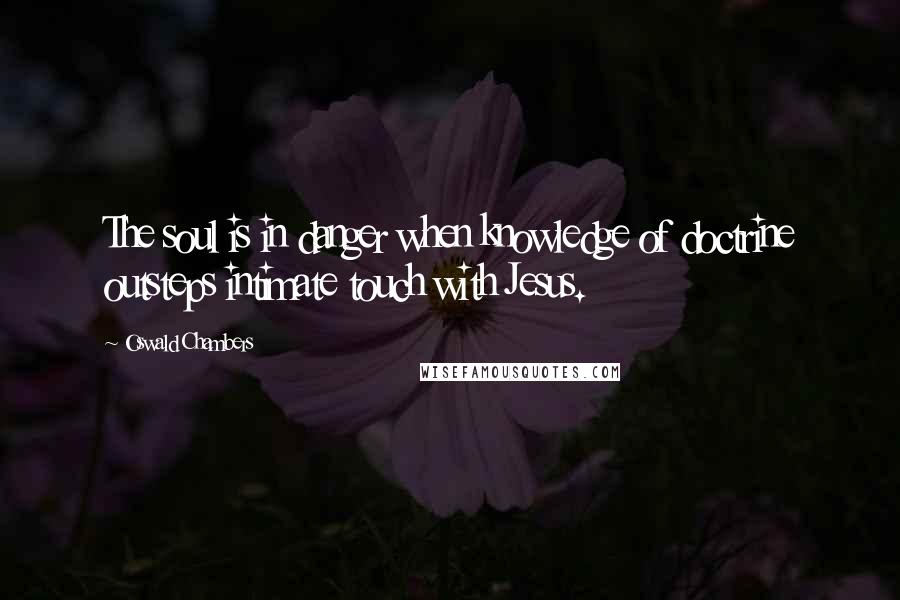 Oswald Chambers Quotes: The soul is in danger when knowledge of doctrine outsteps intimate touch with Jesus.