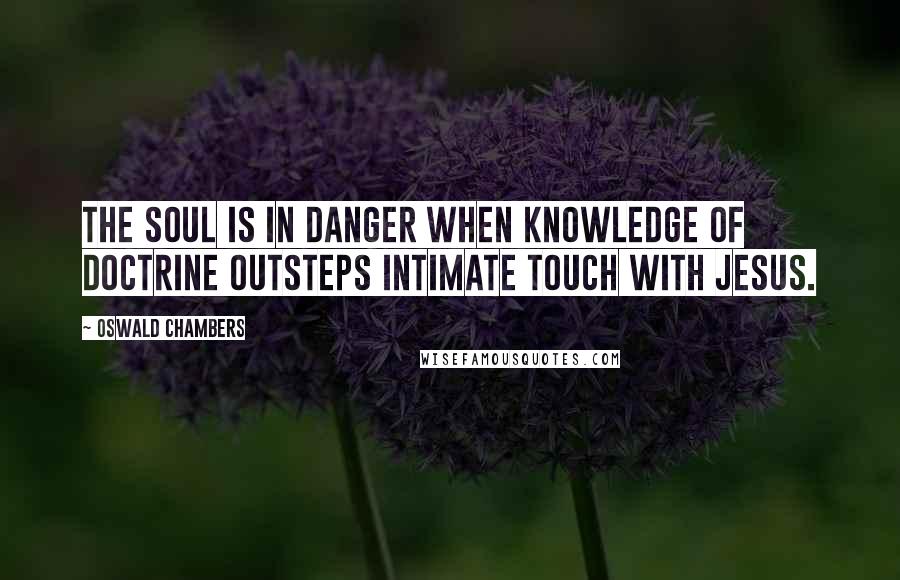 Oswald Chambers Quotes: The soul is in danger when knowledge of doctrine outsteps intimate touch with Jesus.