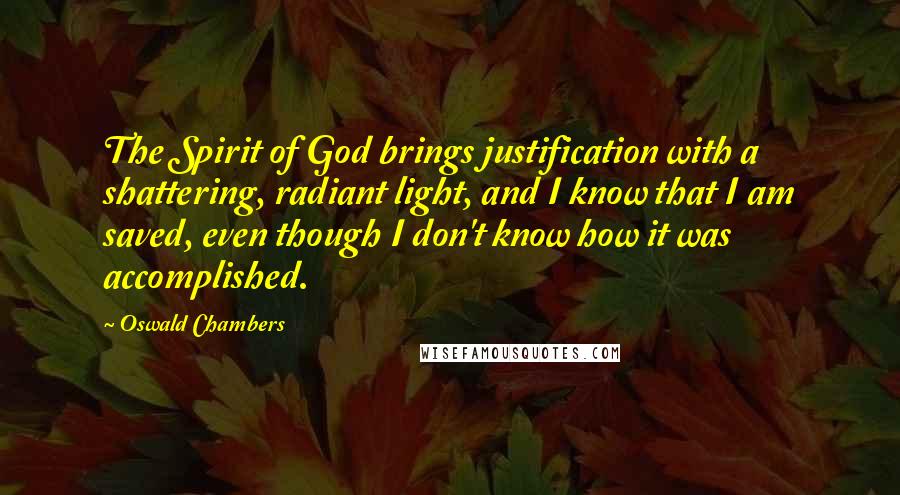 Oswald Chambers Quotes: The Spirit of God brings justification with a shattering, radiant light, and I know that I am saved, even though I don't know how it was accomplished.