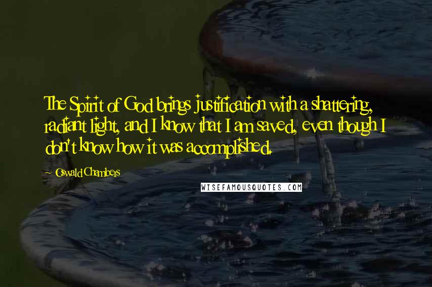 Oswald Chambers Quotes: The Spirit of God brings justification with a shattering, radiant light, and I know that I am saved, even though I don't know how it was accomplished.
