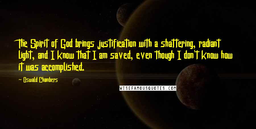 Oswald Chambers Quotes: The Spirit of God brings justification with a shattering, radiant light, and I know that I am saved, even though I don't know how it was accomplished.