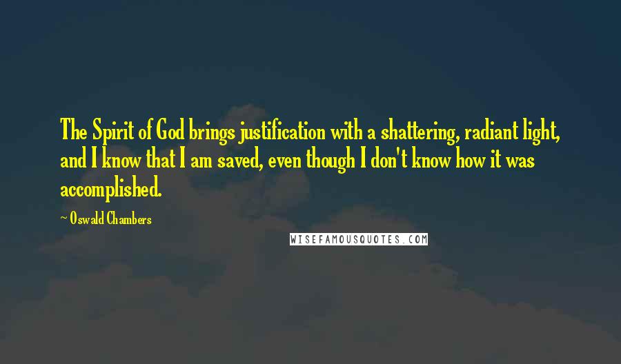 Oswald Chambers Quotes: The Spirit of God brings justification with a shattering, radiant light, and I know that I am saved, even though I don't know how it was accomplished.