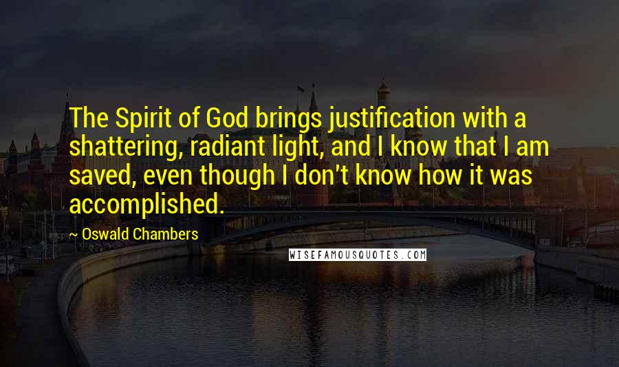 Oswald Chambers Quotes: The Spirit of God brings justification with a shattering, radiant light, and I know that I am saved, even though I don't know how it was accomplished.