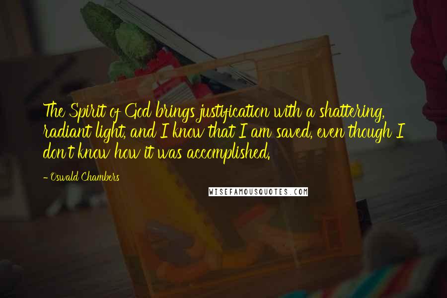 Oswald Chambers Quotes: The Spirit of God brings justification with a shattering, radiant light, and I know that I am saved, even though I don't know how it was accomplished.