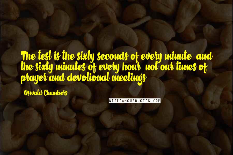 Oswald Chambers Quotes: The test is the sixty seconds of every minute, and the sixty minutes of every hour, not our times of prayer and devotional meetings.