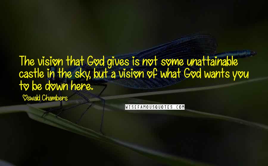 Oswald Chambers Quotes: The vision that God gives is not some unattainable castle in the sky, but a vision of what God wants you to be down here.