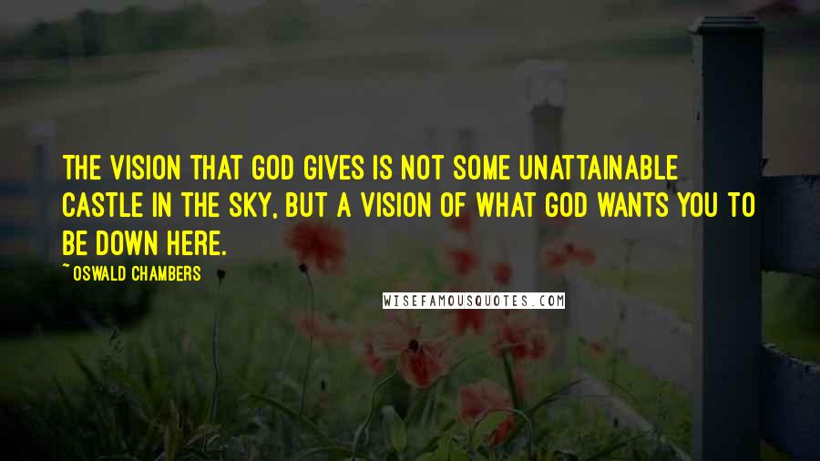 Oswald Chambers Quotes: The vision that God gives is not some unattainable castle in the sky, but a vision of what God wants you to be down here.