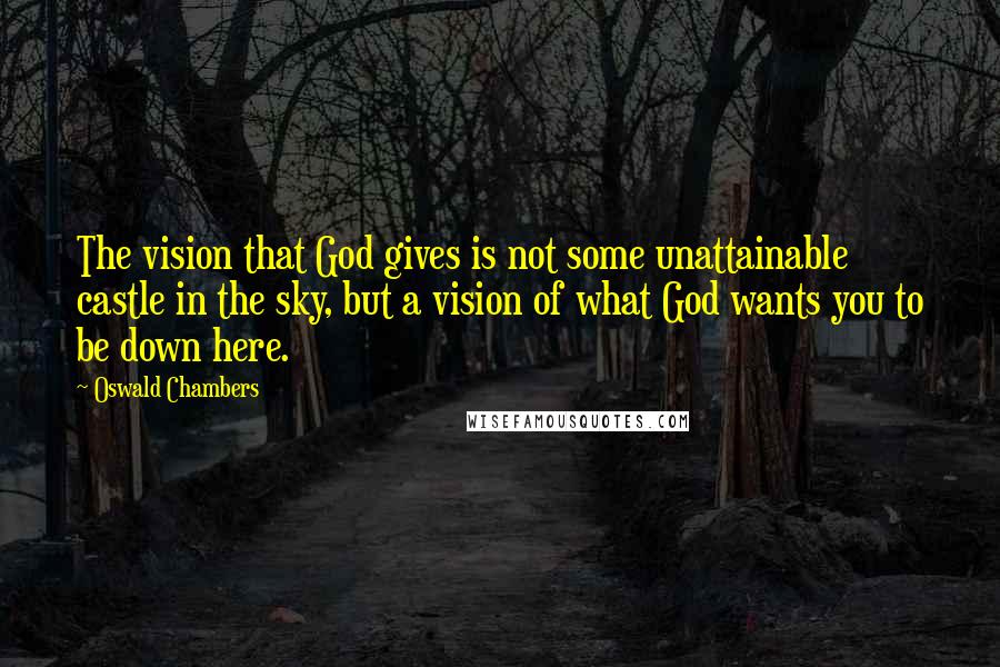 Oswald Chambers Quotes: The vision that God gives is not some unattainable castle in the sky, but a vision of what God wants you to be down here.