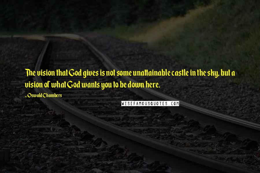 Oswald Chambers Quotes: The vision that God gives is not some unattainable castle in the sky, but a vision of what God wants you to be down here.