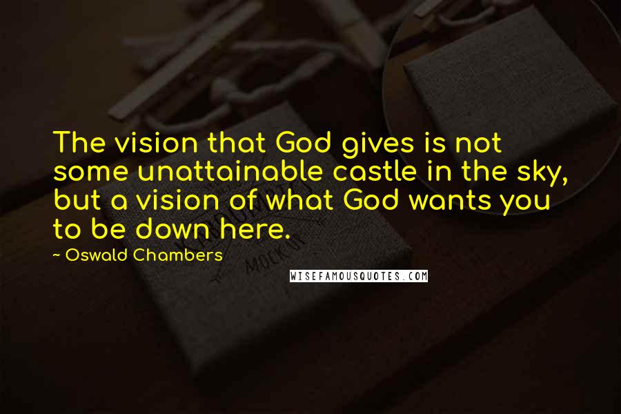 Oswald Chambers Quotes: The vision that God gives is not some unattainable castle in the sky, but a vision of what God wants you to be down here.