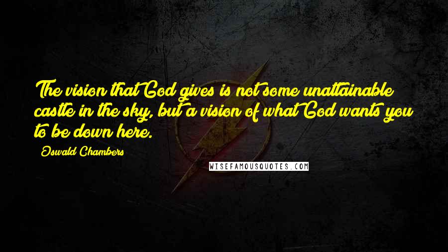 Oswald Chambers Quotes: The vision that God gives is not some unattainable castle in the sky, but a vision of what God wants you to be down here.