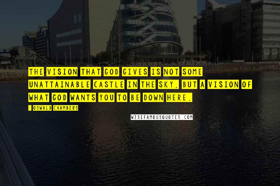 Oswald Chambers Quotes: The vision that God gives is not some unattainable castle in the sky, but a vision of what God wants you to be down here.