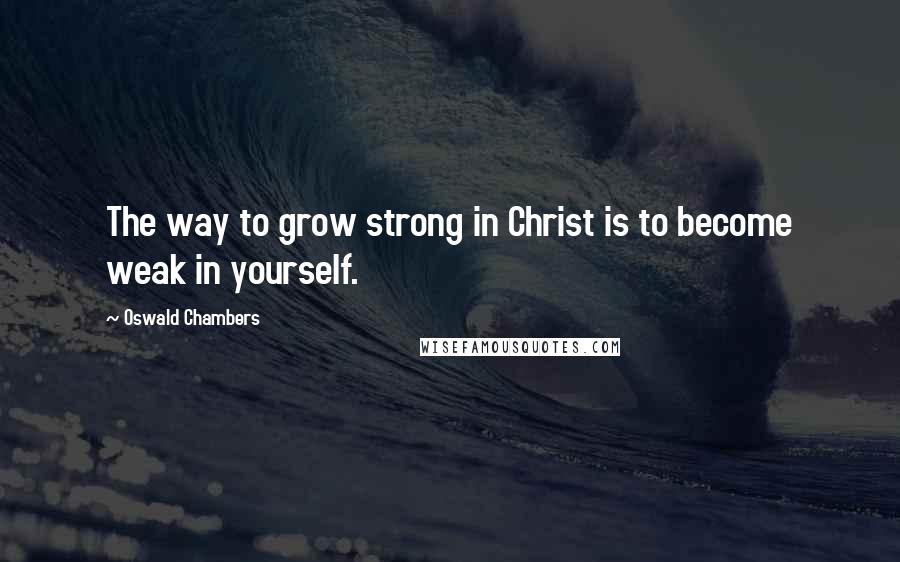 Oswald Chambers Quotes: The way to grow strong in Christ is to become weak in yourself.