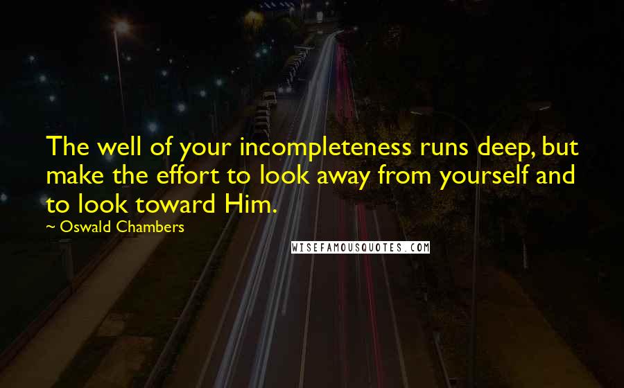 Oswald Chambers Quotes: The well of your incompleteness runs deep, but make the effort to look away from yourself and to look toward Him.