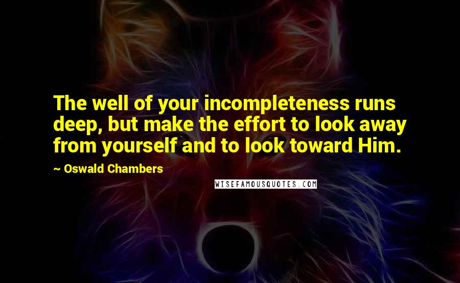 Oswald Chambers Quotes: The well of your incompleteness runs deep, but make the effort to look away from yourself and to look toward Him.