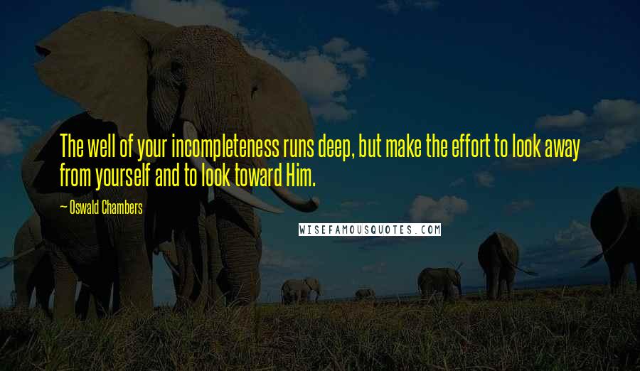 Oswald Chambers Quotes: The well of your incompleteness runs deep, but make the effort to look away from yourself and to look toward Him.