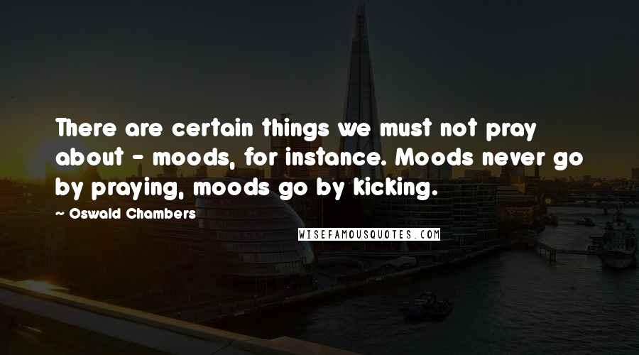 Oswald Chambers Quotes: There are certain things we must not pray about - moods, for instance. Moods never go by praying, moods go by kicking.